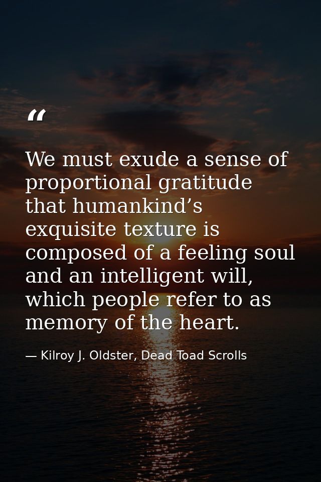 We must exude a sense of proportional gratitude that humankind’s exquisite texture is composed of a feeling soul and an  — Kilroy J. Oldster, Dead Toad Scrolls