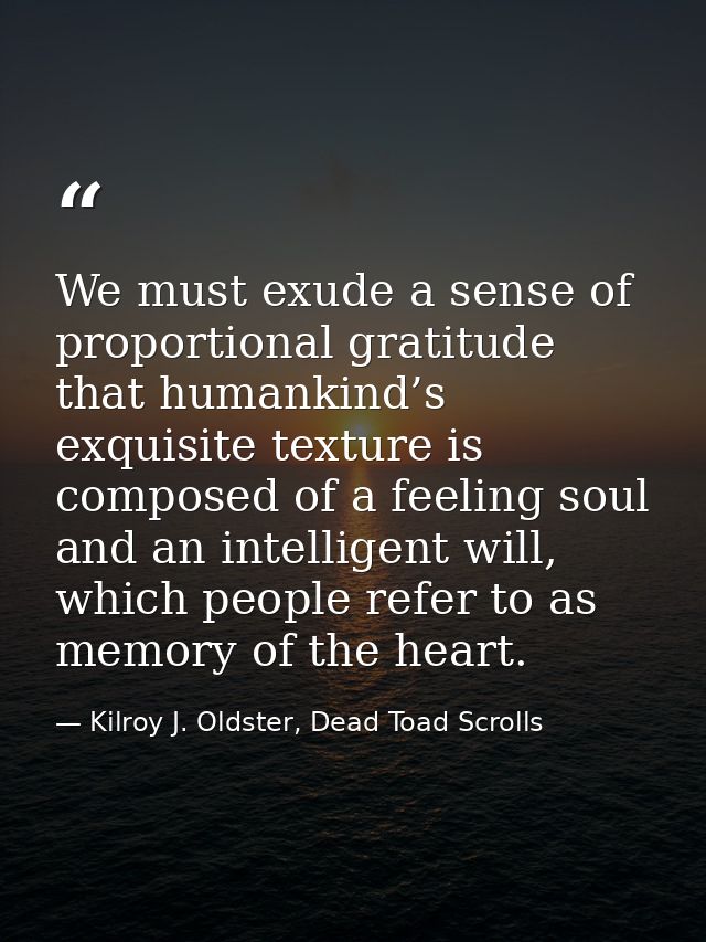 We must exude a sense of proportional gratitude that humankind’s exquisite texture is composed of a feeling soul and an  — Kilroy J. Oldster, Dead Toad Scrolls
