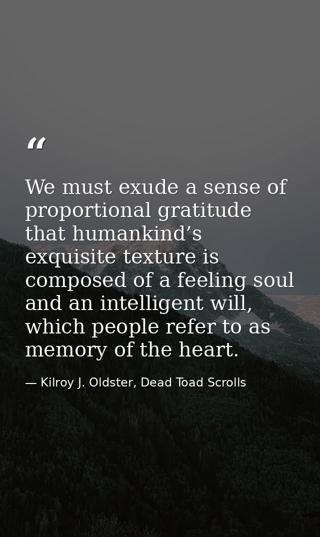 We must exude a sense of proportional gratitude that humankind’s exquisite texture is composed of a feeling soul and an  — Kilroy J. Oldster, Dead Toad Scrolls