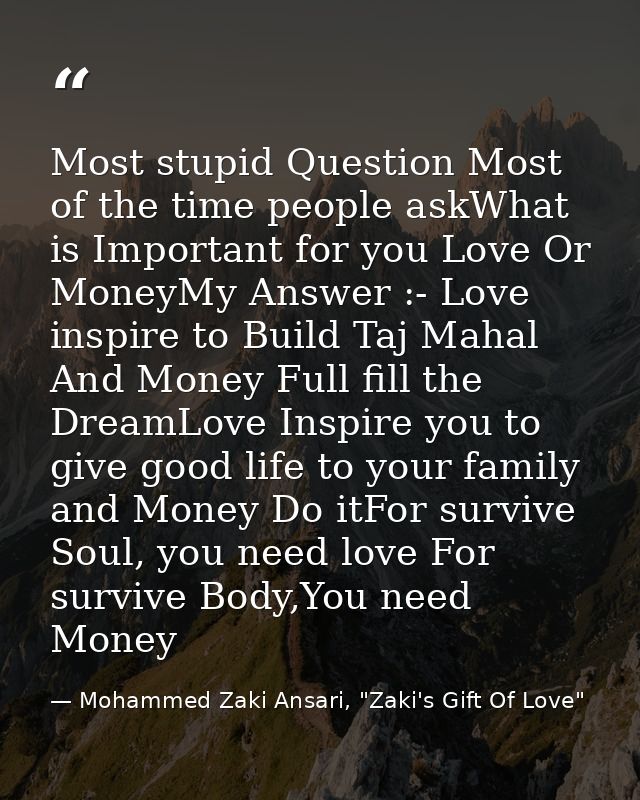 Most stupid Question Most of the time people askWhat is Important for you Love Or MoneyMy Answer :- Love inspire to Buil — Mohammed Zaki Ansari, "Zaki's Gift Of Love"