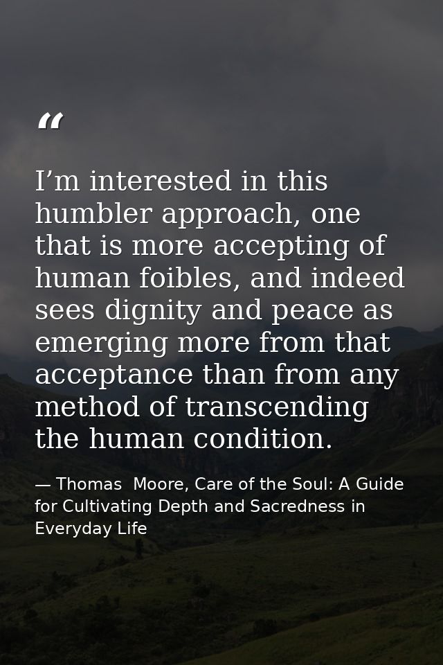 I’m interested in this humbler approach, one that is more accepting of human foibles, and indeed sees dignity and peace  — Thomas  Moore, Care of the Soul: A Guide for Cultivating Depth and Sacredness in Everyday Life