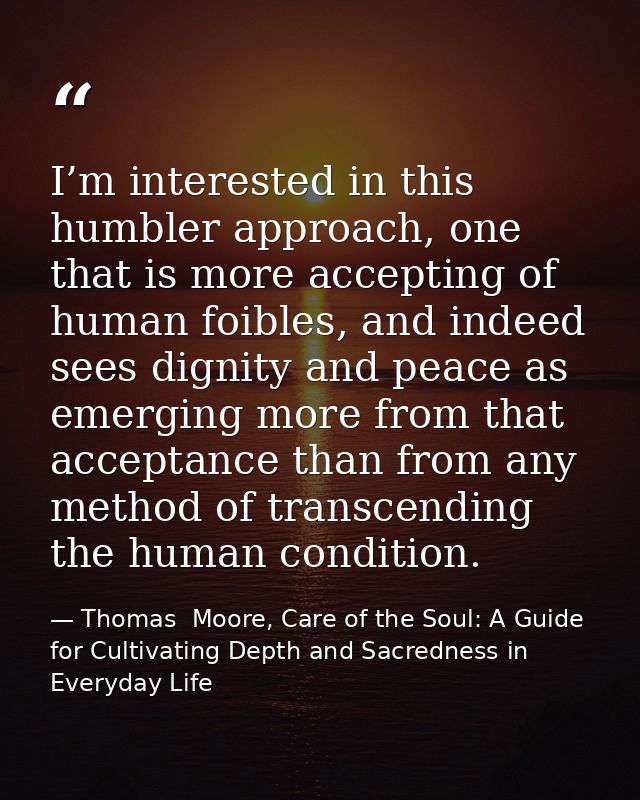 I’m interested in this humbler approach, one that is more accepting of human foibles, and indeed sees dignity and peace  — Thomas  Moore, Care of the Soul: A Guide for Cultivating Depth and Sacredness in Everyday Life