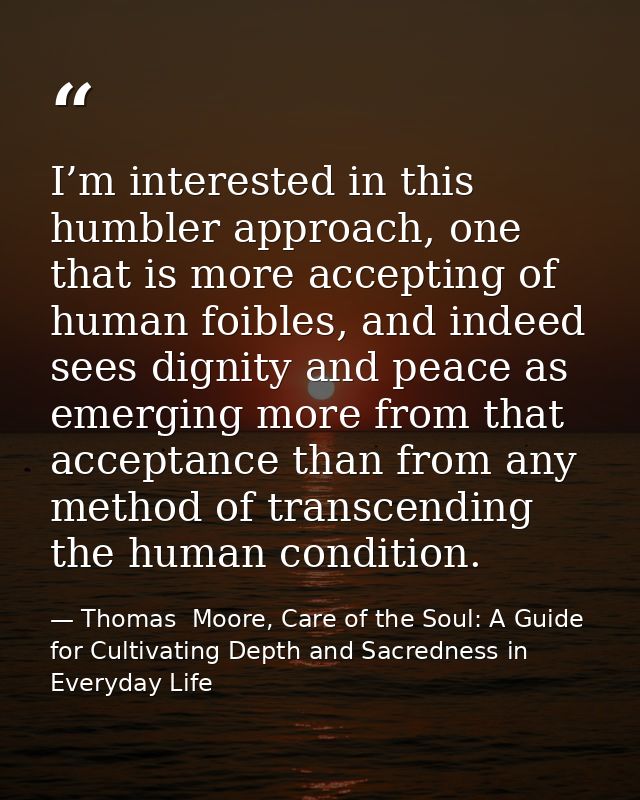 I’m interested in this humbler approach, one that is more accepting of human foibles, and indeed sees dignity and peace  — Thomas  Moore, Care of the Soul: A Guide for Cultivating Depth and Sacredness in Everyday Life