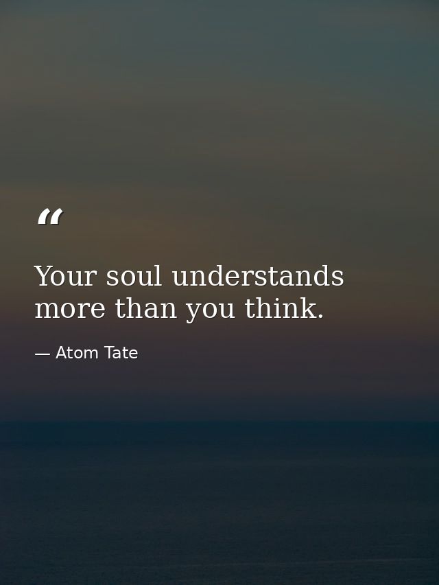 Your soul understands more than you think. — Atom Tate