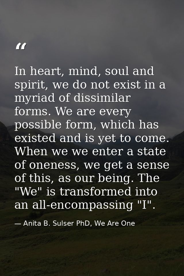 In heart, mind, soul and spirit, we do not exist in a myriad of dissimilar forms. We are every possible form, which has  — Anita B. Sulser PhD, We Are One