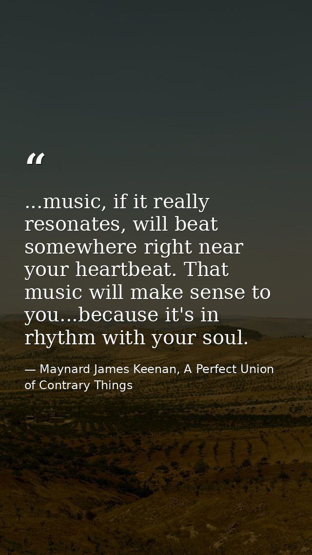 ...music, if it really resonates, will beat somewhere right near your heartbeat. That music will make sense to you...bec — Maynard James Keenan, A Perfect Union of Contrary Things
