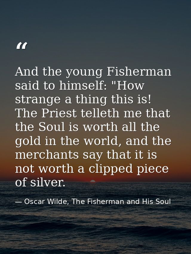 And the young Fisherman said to himself: "How strange a thing this is! The Priest telleth me that the Soul is worth all  — Oscar Wilde, The Fisherman and His Soul