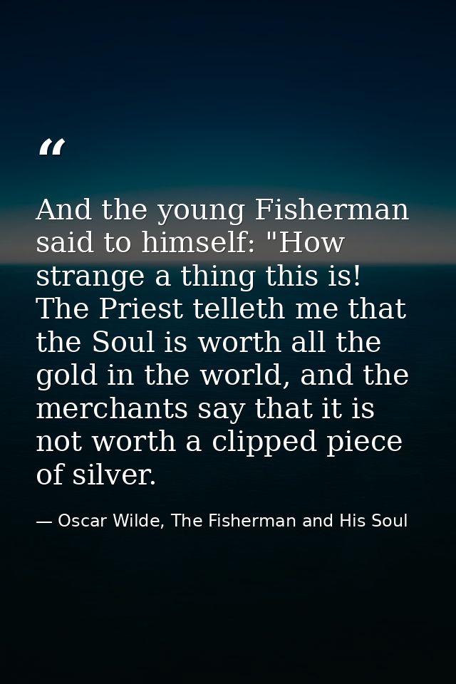And the young Fisherman said to himself: "How strange a thing this is! The Priest telleth me that the Soul is worth all  — Oscar Wilde, The Fisherman and His Soul