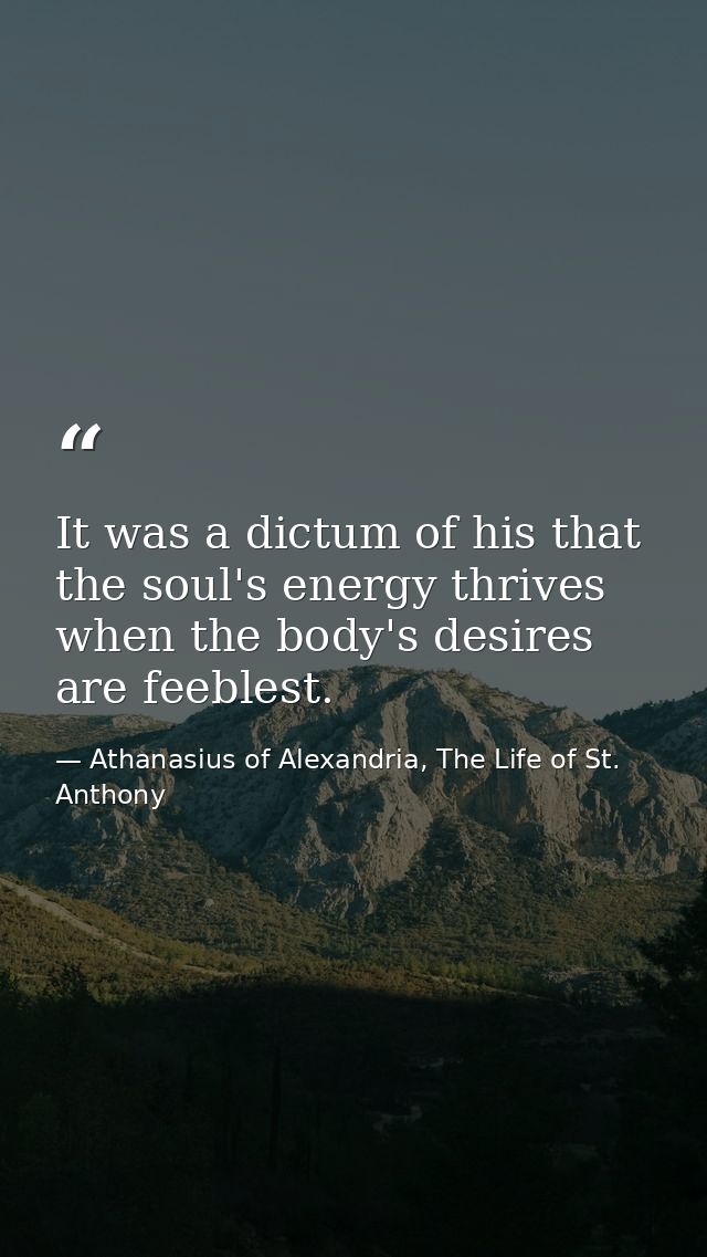 It was a dictum of his that the soul's energy thrives when the body's desires are feeblest. — Athanasius of Alexandria, The Life of St. Anthony