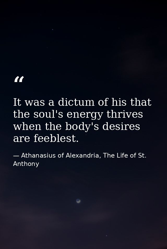 It was a dictum of his that the soul's energy thrives when the body's desires are feeblest. — Athanasius of Alexandria, The Life of St. Anthony