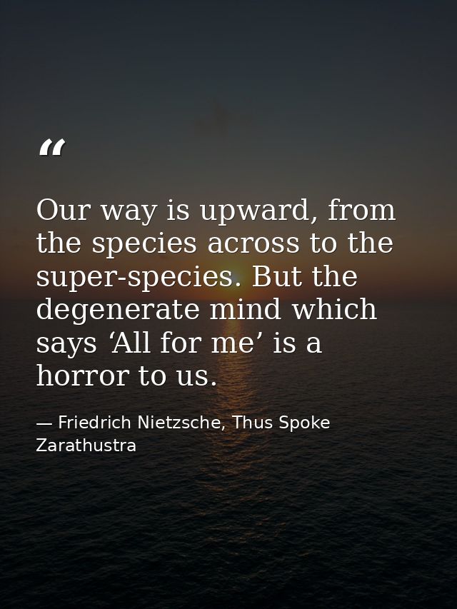 Our way is upward, from the species across to the super-species. But the degenerate mind which says ‘All for me’ is a ho — Friedrich Nietzsche, Thus Spoke Zarathustra