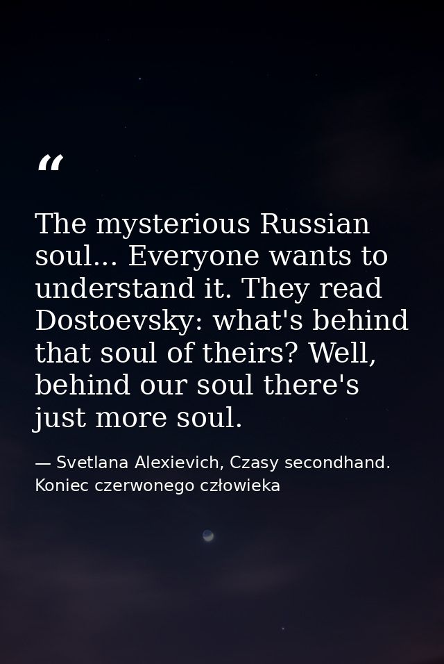The mysterious Russian soul... Everyone wants to understand it. They read Dostoevsky: what's behind that soul of theirs? — Svetlana Alexievich, Czasy secondhand. Koniec czerwonego człowieka