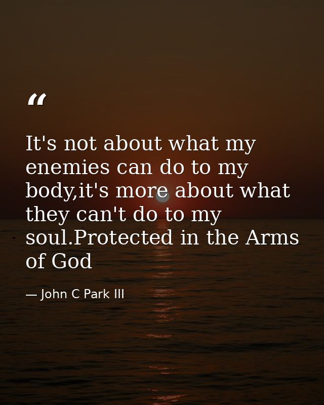 It's not about what my enemies can do to my body,it's more about what they can't do to my soul.Protected in the Arms of  — John C Park III