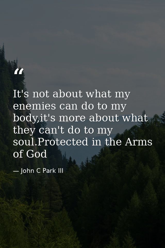 It's not about what my enemies can do to my body,it's more about what they can't do to my soul.Protected in the Arms of  — John C Park III