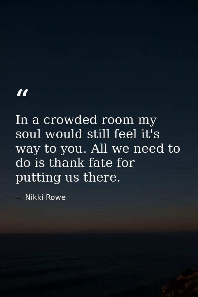 In a crowded room my soul would still feel it's way to you. All we need to do is thank fate for putting us there. — Nikki Rowe