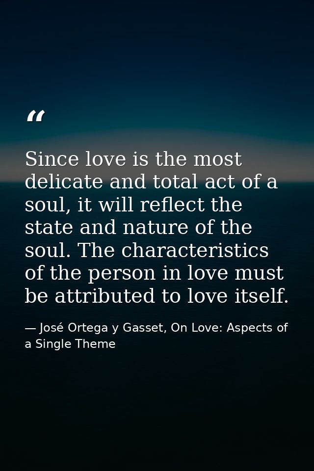 Since love is the most delicate and total act of a soul, it will reflect the state and nature of the soul. The character — José Ortega y Gasset, On Love: Aspects of a Single Theme