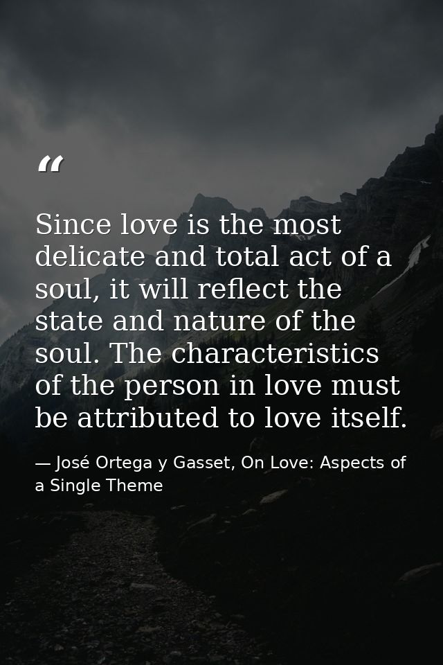 Since love is the most delicate and total act of a soul, it will reflect the state and nature of the soul. The character — José Ortega y Gasset, On Love: Aspects of a Single Theme