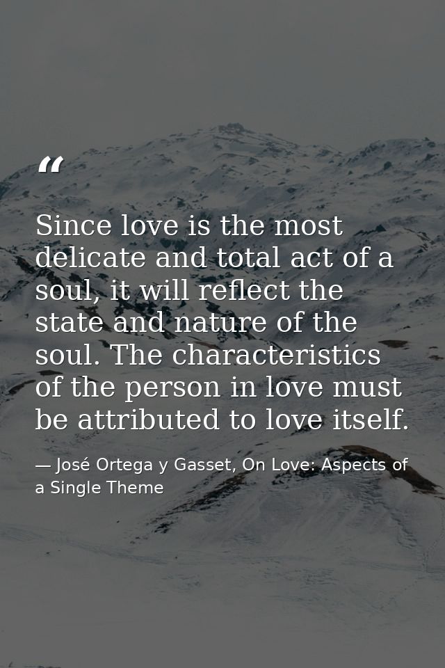 Since love is the most delicate and total act of a soul, it will reflect the state and nature of the soul. The character — José Ortega y Gasset, On Love: Aspects of a Single Theme