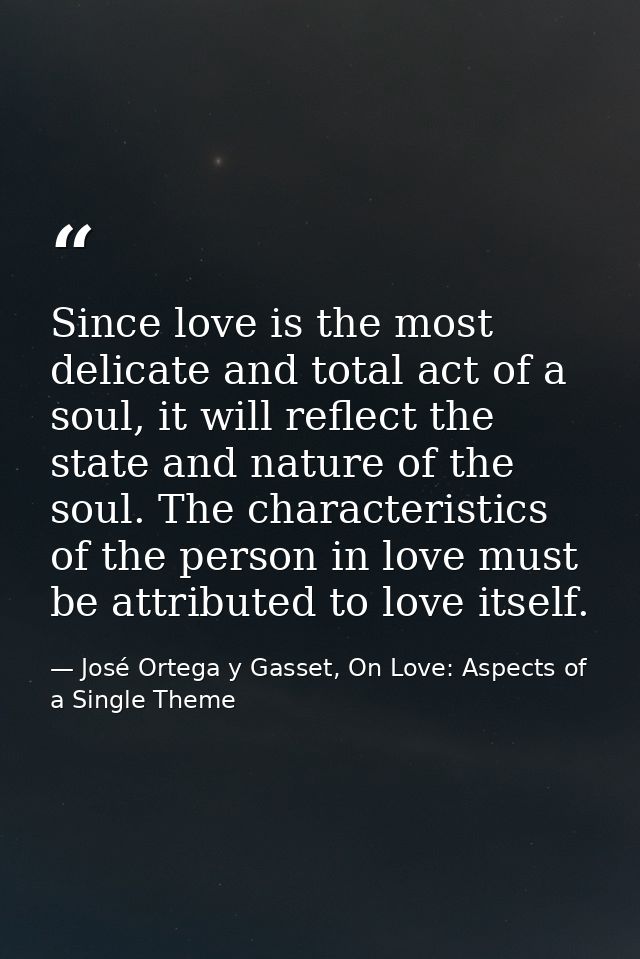 Since love is the most delicate and total act of a soul, it will reflect the state and nature of the soul. The character — José Ortega y Gasset, On Love: Aspects of a Single Theme