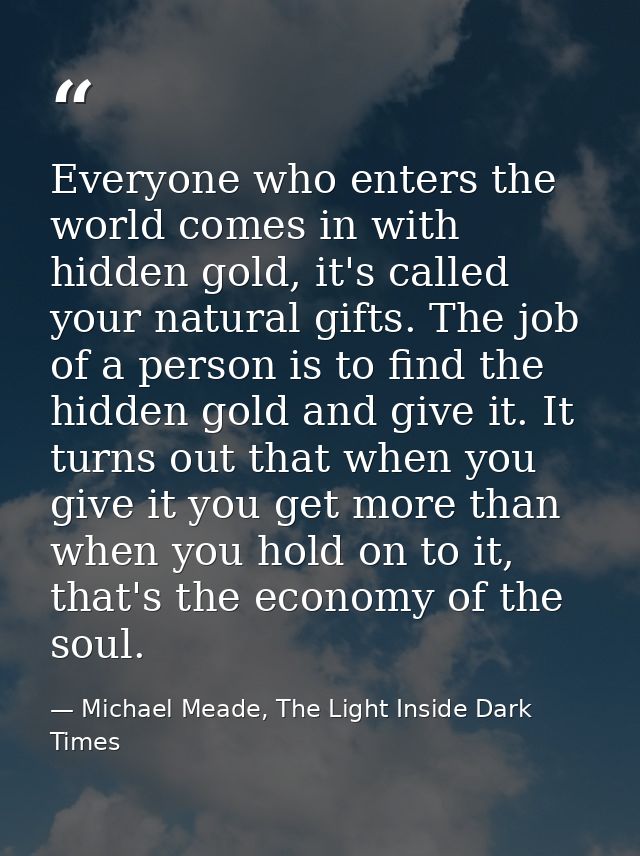 Everyone who enters the world comes in with hidden gold, it's called your natural gifts. The job of a person is to find  — Michael Meade, The Light Inside Dark Times