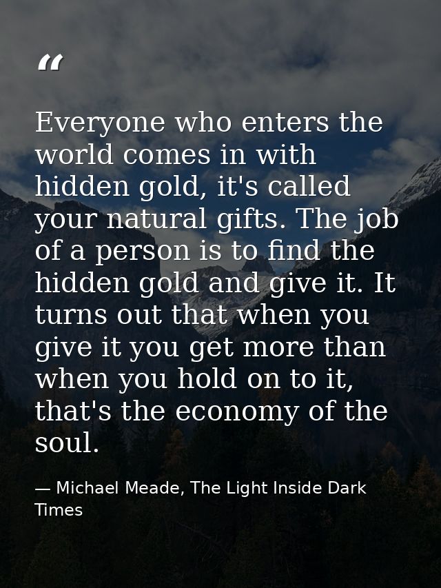 Everyone who enters the world comes in with hidden gold, it's called your natural gifts. The job of a person is to find  — Michael Meade, The Light Inside Dark Times