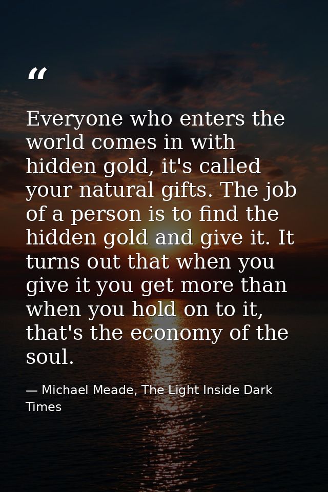 Everyone who enters the world comes in with hidden gold, it's called your natural gifts. The job of a person is to find  — Michael Meade, The Light Inside Dark Times
