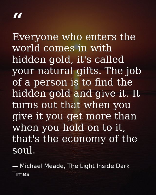 Everyone who enters the world comes in with hidden gold, it's called your natural gifts. The job of a person is to find  — Michael Meade, The Light Inside Dark Times