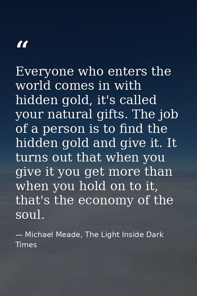 Everyone who enters the world comes in with hidden gold, it's called your natural gifts. The job of a person is to find  — Michael Meade, The Light Inside Dark Times