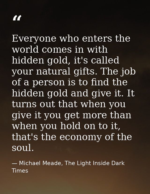 Everyone who enters the world comes in with hidden gold, it's called your natural gifts. The job of a person is to find  — Michael Meade, The Light Inside Dark Times