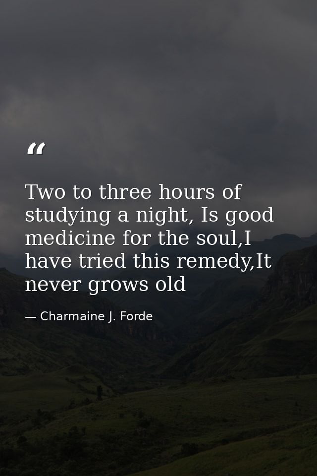 Two to three hours of studying a night, Is good medicine for the soul,I have tried this remedy,It never grows old — Charmaine J. Forde