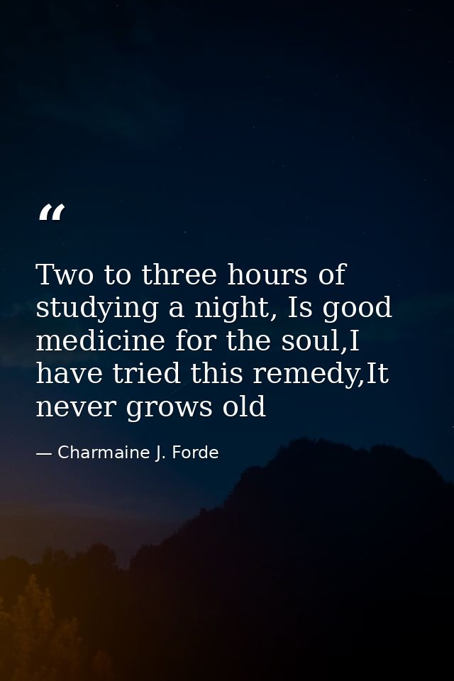Two to three hours of studying a night, Is good medicine for the soul,I have tried this remedy,It never grows old — Charmaine J. Forde