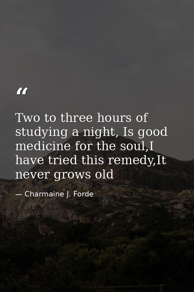Two to three hours of studying a night, Is good medicine for the soul,I have tried this remedy,It never grows old — Charmaine J. Forde