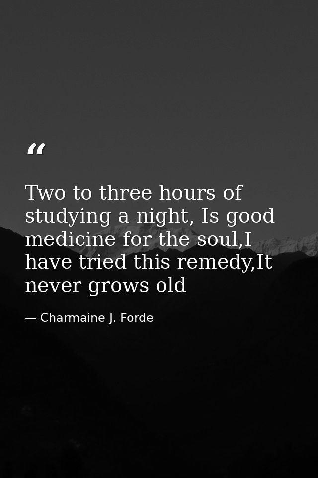 Two to three hours of studying a night, Is good medicine for the soul,I have tried this remedy,It never grows old — Charmaine J. Forde