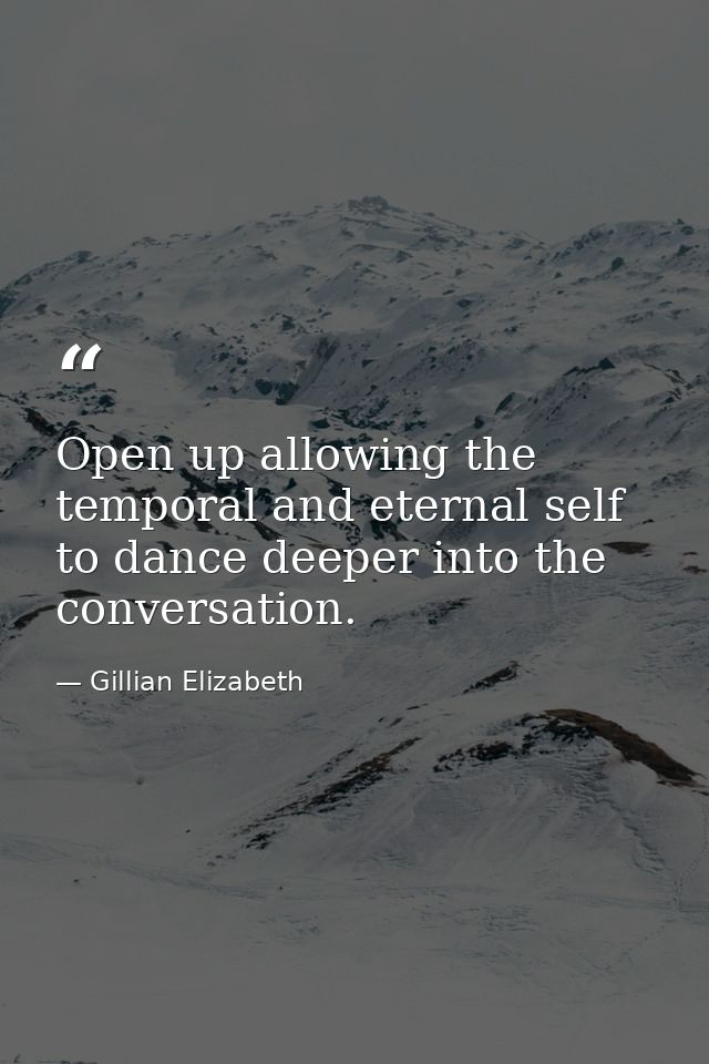 Open up allowing the temporal and eternal self to dance deeper into the conversation. — Gillian Elizabeth