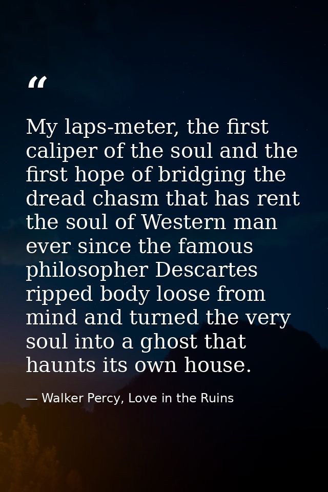 My laps-meter, the first caliper of the soul and the first hope of bridging the dread chasm that has rent the soul of We — Walker Percy, Love in the Ruins