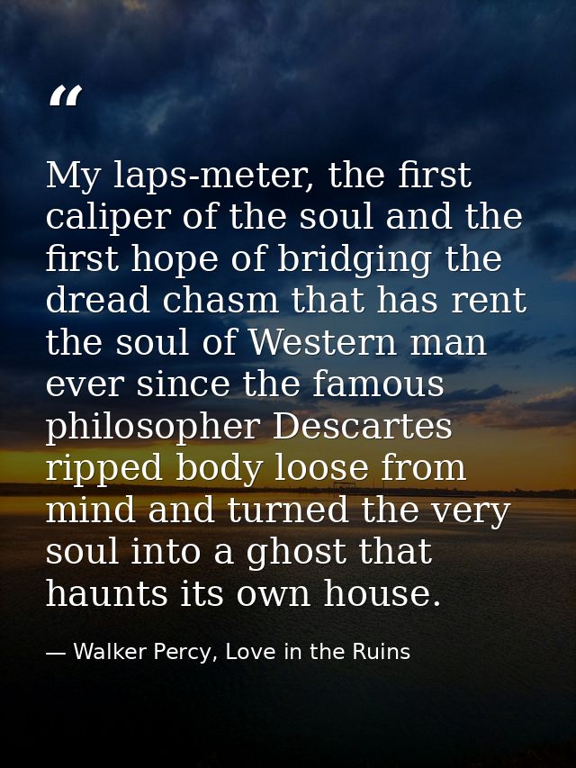 My laps-meter, the first caliper of the soul and the first hope of bridging the dread chasm that has rent the soul of We — Walker Percy, Love in the Ruins