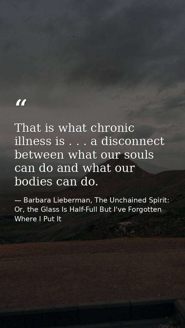 That is what chronic illness is . . . a disconnect between what our souls can do and what our bodies can do. — Barbara Lieberman, The Unchained Spirit: Or, the Glass Is Half-Full But I've Forgotten Where I Put It