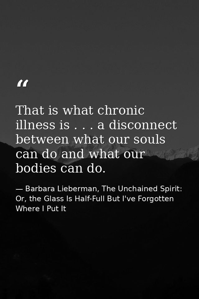 That is what chronic illness is . . . a disconnect between what our souls can do and what our bodies can do. — Barbara Lieberman, The Unchained Spirit: Or, the Glass Is Half-Full But I've Forgotten Where I Put It