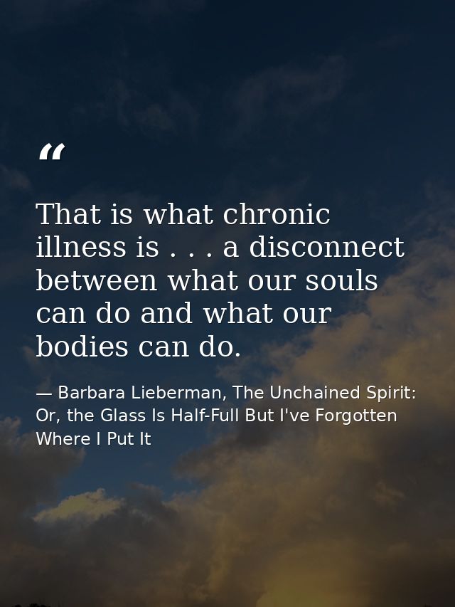 That is what chronic illness is . . . a disconnect between what our souls can do and what our bodies can do. — Barbara Lieberman, The Unchained Spirit: Or, the Glass Is Half-Full But I've Forgotten Where I Put It