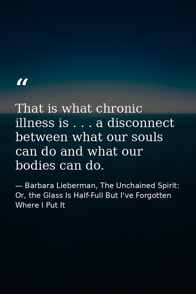 That is what chronic illness is . . . a disconnect between what our souls can do and what our bodies can do. — Barbara Lieberman, The Unchained Spirit: Or, the Glass Is Half-Full But I've Forgotten Where I Put It
