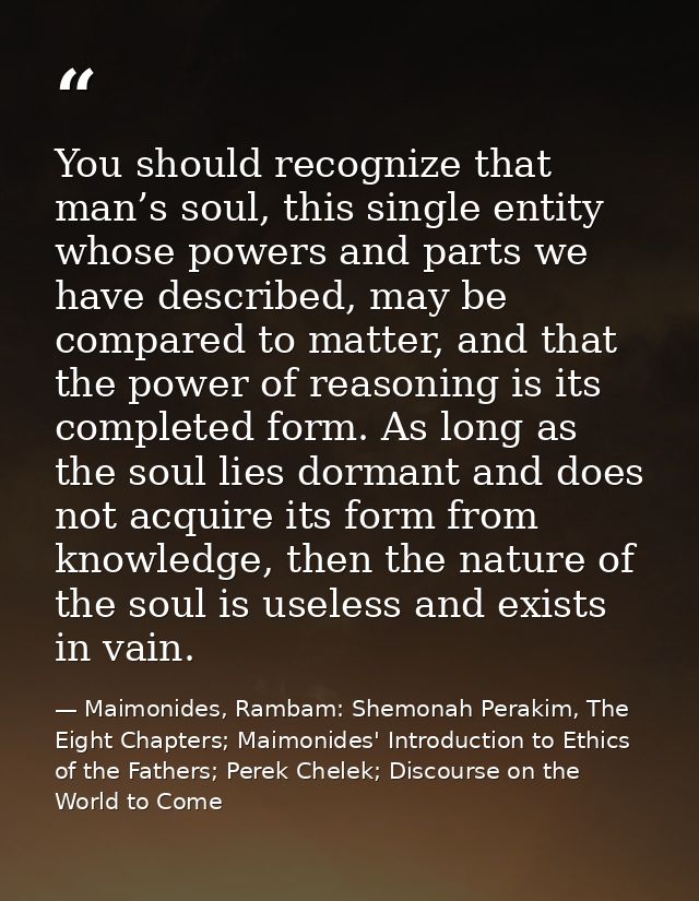 You should recognize that man’s soul, this single entity whose powers and parts we have described, may be compared to ma — Maimonides, Rambam: Shemonah Perakim, The Eight Chapters; Maimonides' Introduction to Ethics of the Fathers; Perek Chelek; Discourse on the World to Come