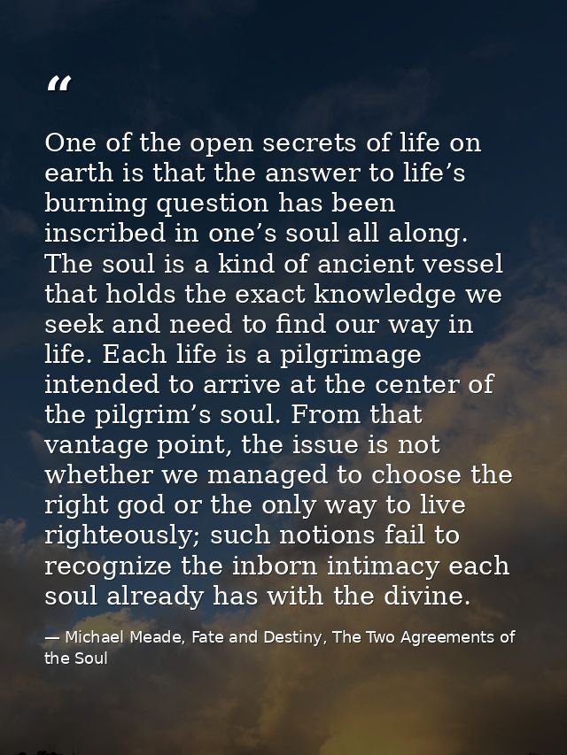 One of the open secrets of life on earth is that the answer to life’s burning question has been inscribed in one’s soul  — Michael Meade, Fate and Destiny, The Two Agreements of the Soul