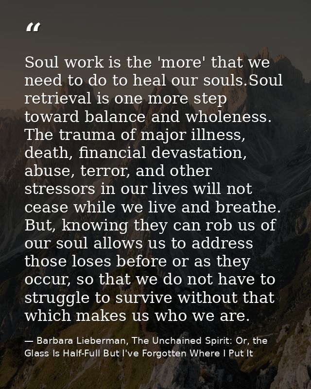 Soul work is the 'more' that we need to do to heal our souls.Soul retrieval is one more step toward balance and wholenes — Barbara Lieberman, The Unchained Spirit: Or, the Glass Is Half-Full But I've Forgotten Where I Put It