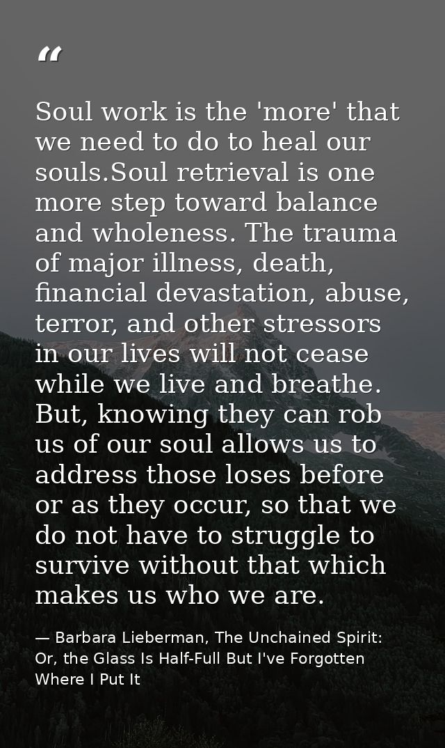 Soul work is the 'more' that we need to do to heal our souls.Soul retrieval is one more step toward balance and wholenes — Barbara Lieberman, The Unchained Spirit: Or, the Glass Is Half-Full But I've Forgotten Where I Put It