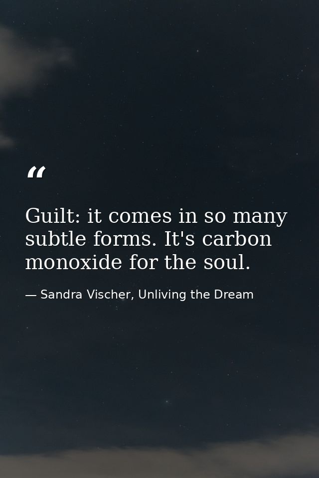 Guilt: it comes in so many subtle forms. It's carbon monoxide for the soul. — Sandra Vischer, Unliving the Dream