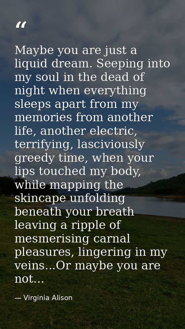 Maybe you are just a liquid dream. Seeping into my soul in the dead of night when everything sleeps apart from my memori — Virginia Alison