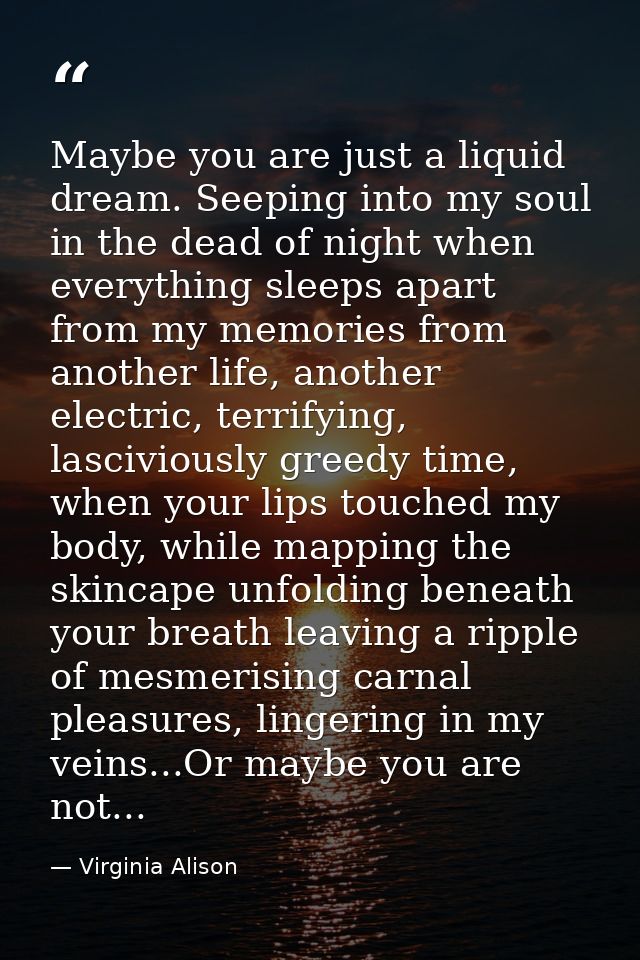 Maybe you are just a liquid dream. Seeping into my soul in the dead of night when everything sleeps apart from my memori — Virginia Alison