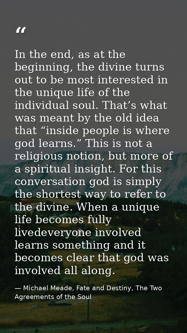 In the end, as at the beginning, the divine turns out to be most interested in the unique life of the individual soul. T — Michael Meade, Fate and Destiny, The Two Agreements of the Soul