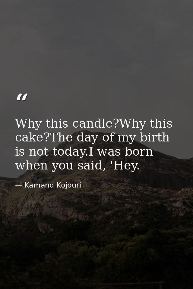 Why this candle?Why this cake?The day of my birth is not today.I was born when you said, 'Hey. — Kamand Kojouri