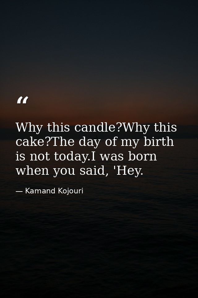 Why this candle?Why this cake?The day of my birth is not today.I was born when you said, 'Hey. — Kamand Kojouri